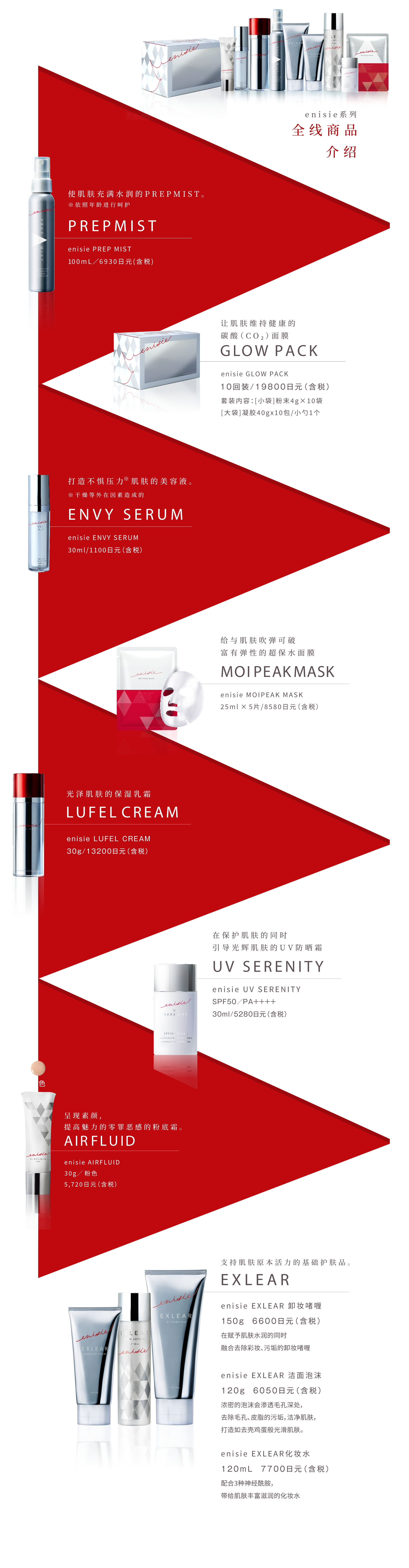 エニシーシリーズ 9つ+αのラインナップ紹介
            肌をみずみずしさで満たすプレミスト。 PREPMIST エニシー プレップミスト100mL／6,930円(税込)
            肌をすこやかに保つ炭酸ガスパック。 GLOW PACK エニシー グローパック10回分／19,800円(税込) セット内容：[1料]粉末4g×10包[2料]ジェル40g×10包 / スパチュラ1本
            ストレス※に負けない肌を保つ美容液。※乾燥などの外的要因によるもの ENVY SERUM エニシー エンビィセラム30mL／11,000円(税込)
            吸いつくような弾力肌に導くシートマスク。MOIPEAK MASK エニシーモイピークマスク 25mL×5枚／8,580円(税込)
            大人の”ツヤ肌”をつくる保湿クリーム。 LUFEL CREAM エニシー ルフェルクリーム30g／13,200円(税込)
            素肌の魅力を高めるファンデーション。 AIRFLUID エニシーエアフルイド30g／イエロー・ピンク各5,720円(税込)
            肌を守りながらツヤ肌へ導くUVカットクリーム。 UV SERENITY エニシー UVセレニティSPF50／PA++++ 30mL／5,280円(税込)
            肌本来の力を支える基礎化粧品。EXLEAR
            エニシー エクリアクレンジング 150g 6,600円(税込) 肌にうるおいを与えながらメイク汚れを優しく落とすジェルクレンジング。
            エニシー エクリアウォッシングフォーム 120g 6,050円(税込)  濃密マシュマロ泡が毛穴・皮脂汚れをすっきりオフし、たまご肌に導く洗顔フォーム。
            エニシー エクリアスキンローション 120mL 7,700円(税込) さらっとしたテクスチャーなのにどんどん肌になじみ、潤いをたっぷり与える化粧水。