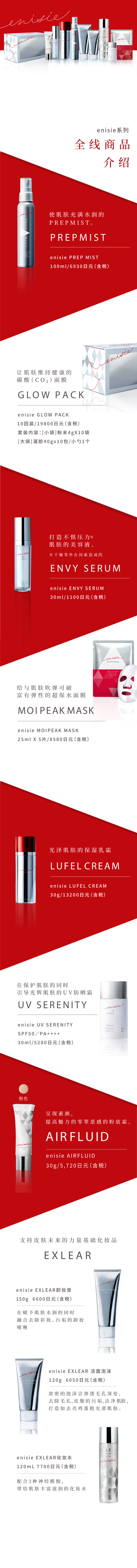 エニシーシリーズ 9つ+αのラインナップ紹介
            肌をみずみずしさで満たすプレミスト。 PREPMIST エニシー プレップミスト100mL／6,930円(税込)
            肌をすこやかに保つ炭酸ガスパック。 GLOW PACK エニシー グローパック10回分／19,800円(税込) セット内容：[1料]粉末4g×10包[2料]ジェル40g×10包 / スパチュラ1本
            ストレス※に負けない肌を保つ美容液。※乾燥などの外的要因によるもの ENVY SERUM エニシー エンビィセラム30mL／11,000円(税込)
            吸いつくような弾力肌に導くシートマスク。MOIPEAK MASK エニシーモイピークマスク 25mL×5枚／8,580円(税込)
            大人の”ツヤ肌”をつくる保湿クリーム。 LUFEL CREAM エニシー ルフェルクリーム30g／13,200円(税込)
            肌を守りながらツヤ肌へ導くUVカットクリーム。 UV SERENITY エニシー UVセレニティSPF50／PA++++ 30mL／5,280円(税込)
            肌本来の力を支える基礎化粧品。EXLEAR
            エニシー エクリアクレンジング 150g 6,600円(税込) 肌にうるおいを与えながらメイク汚れを優しく落とすジェルクレンジング。
            エニシー エクリアウォッシングフォーム 120g 6,050円(税込)  濃密マシュマロ泡が毛穴・皮脂汚れをすっきりオフし、たまご肌に導く洗顔フォーム。
            エニシー エクリアスキンローション 120mL 7,700円(税込) さらっとしたテクスチャーなのにどんどん肌になじみ、潤いをたっぷり与える化粧水。
            さらに 素肌の魅力を高めるファンデーション。 AIRFLUID エニシーエアフルイド30g／イエロー・ピンク各5,720円(税込)