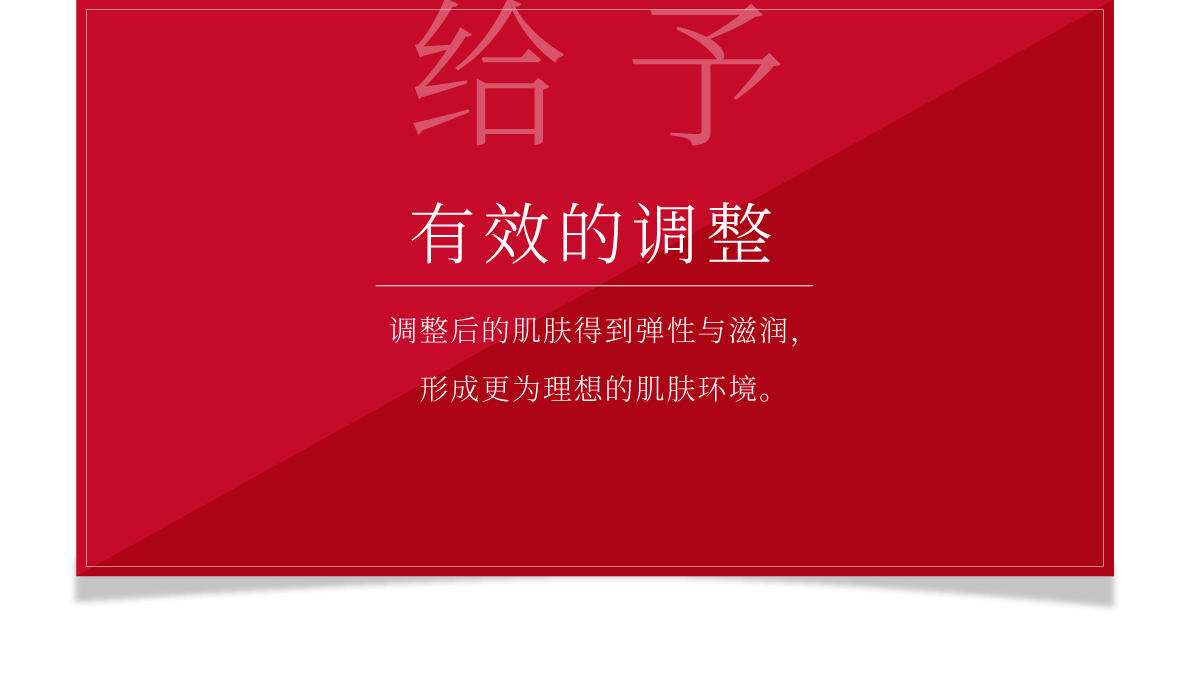 给予 有效的调整 调整后的肌肤得到弹性与滋润，形成更为理想的肌肤环境。