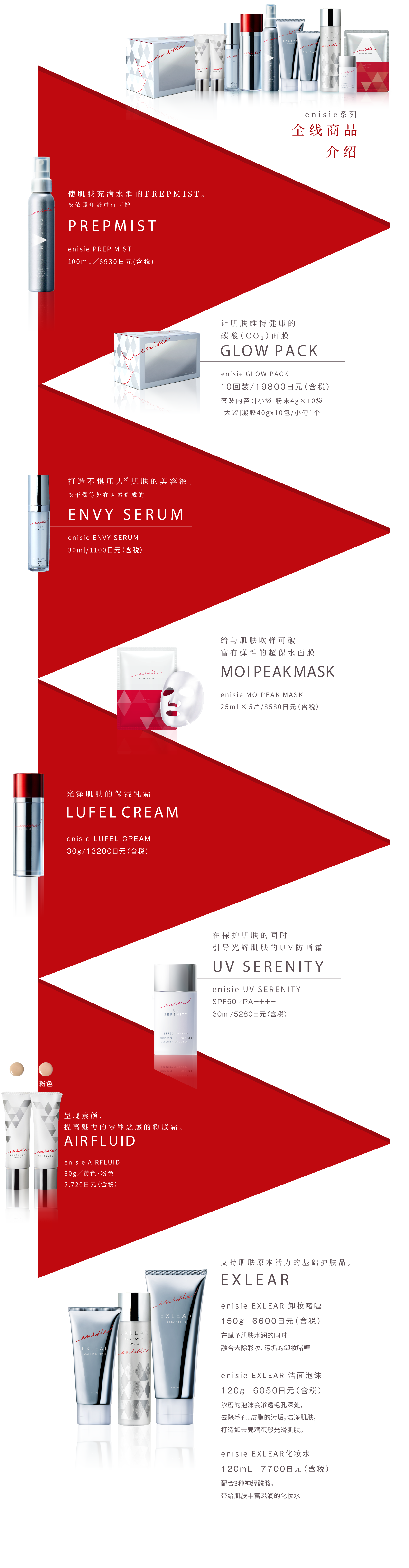 エニシーシリーズ 9つ+αのラインナップ紹介
            肌をみずみずしさで満たすプレミスト。 PREPMIST エニシー プレップミスト100mL／6,930円(税込)
            肌をすこやかに保つ炭酸ガスパック。 GLOW PACK エニシー グローパック10回分／19,800円(税込) セット内容：[1料]粉末4g×10包[2料]ジェル40g×10包 / スパチュラ1本
            ストレス※に負けない肌を保つ美容液。※乾燥などの外的要因によるもの ENVY SERUM エニシー エンビィセラム30mL／11,000円(税込)
            吸いつくような弾力肌に導くシートマスク。MOIPEAK MASK エニシーモイピークマスク 25mL×5枚／8,580円(税込)
            大人の”ツヤ肌”をつくる保湿クリーム。 LUFEL CREAM エニシー ルフェルクリーム30g／13,200円(税込)
            素肌の魅力を高めるファンデーション。 AIRFLUID エニシーエアフルイド30g／イエロー・ピンク各5,720円(税込)
            肌を守りながらツヤ肌へ導くUVカットクリーム。 UV SERENITY エニシー UVセレニティSPF50／PA++++ 30mL／5,280円(税込)
            肌本来の力を支える基礎化粧品。EXLEAR
            エニシー エクリアクレンジング 150g 6,600円(税込) 肌にうるおいを与えながらメイク汚れを優しく落とすジェルクレンジング。
            エニシー エクリアウォッシングフォーム 120g 6,050円(税込)  濃密マシュマロ泡が毛穴・皮脂汚れをすっきりオフし、たまご肌に導く洗顔フォーム。
            エニシー エクリアスキンローション 120mL 7,700円(税込) さらっとしたテクスチャーなのにどんどん肌になじみ、潤いをたっぷり与える化粧水。