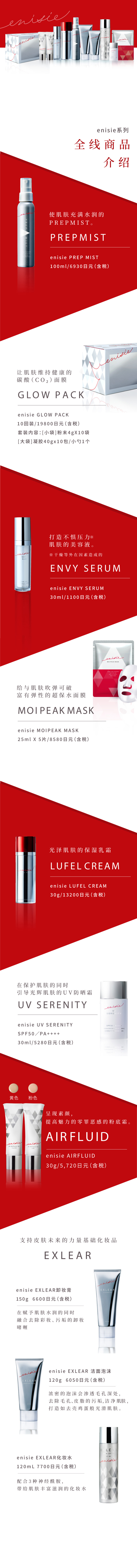 エニシーシリーズ 9つ+αのラインナップ紹介
            肌をみずみずしさで満たすプレミスト。 PREPMIST エニシー プレップミスト100mL／6,930円(税込)
            肌をすこやかに保つ炭酸ガスパック。 GLOW PACK エニシー グローパック10回分／19,800円(税込) セット内容：[1料]粉末4g×10包[2料]ジェル40g×10包 / スパチュラ1本
            ストレス※に負けない肌を保つ美容液。※乾燥などの外的要因によるもの ENVY SERUM エニシー エンビィセラム30mL／11,000円(税込)
            吸いつくような弾力肌に導くシートマスク。MOIPEAK MASK エニシーモイピークマスク 25mL×5枚／8,580円(税込)
            大人の”ツヤ肌”をつくる保湿クリーム。 LUFEL CREAM エニシー ルフェルクリーム30g／13,200円(税込)
            肌を守りながらツヤ肌へ導くUVカットクリーム。 UV SERENITY エニシー UVセレニティSPF50／PA++++ 30mL／5,280円(税込)
            肌本来の力を支える基礎化粧品。EXLEAR
            エニシー エクリアクレンジング 150g 6,600円(税込) 肌にうるおいを与えながらメイク汚れを優しく落とすジェルクレンジング。
            エニシー エクリアウォッシングフォーム 120g 6,050円(税込)  濃密マシュマロ泡が毛穴・皮脂汚れをすっきりオフし、たまご肌に導く洗顔フォーム。
            エニシー エクリアスキンローション 120mL 7,700円(税込) さらっとしたテクスチャーなのにどんどん肌になじみ、潤いをたっぷり与える化粧水。
            さらに 素肌の魅力を高めるファンデーション。 AIRFLUID エニシーエアフルイド30g／イエロー・ピンク各5,720円(税込)