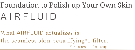 Foundation to Polish up Your Own Skin What AIRFLUID actualizes is the seamless skin beautifying*1 filter  *1 As a result of makeup
