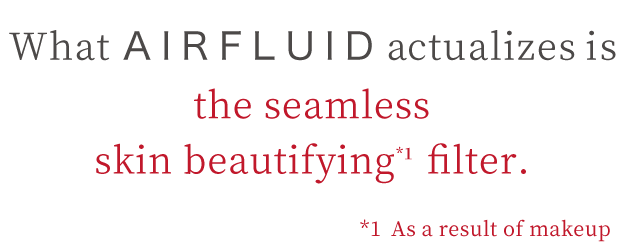 Foundation to Polish up Your Own Skin What AIRFLUID actualizes is the seamless skin beautifying*1 filter  *1 As a result of makeup