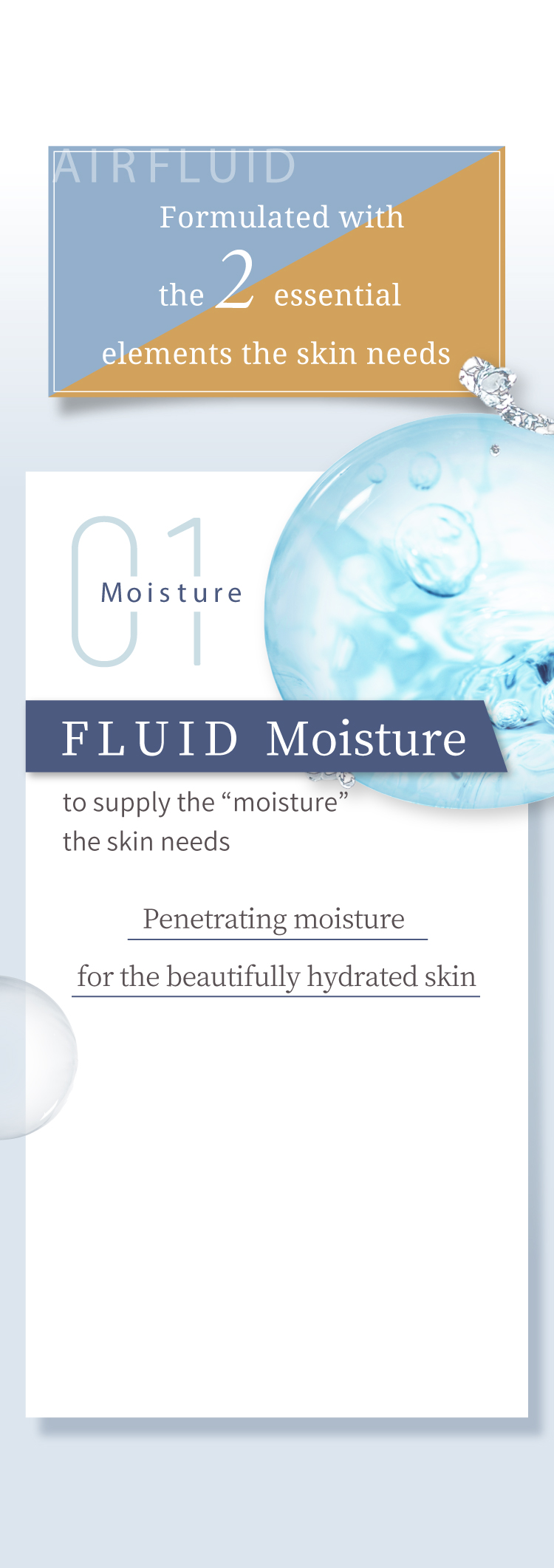 Formulated with the 2 essential elements the skin needs Moisture01:FLUID Moisture Penetrating moisture for the beautifully hydrated skin