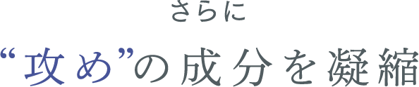 さらに “攻め”の成分を凝縮