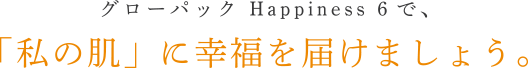 グローパック Happiness 6で、「私の肌」に幸福を届けましょう。