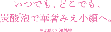 いつでも、どこでも、 炭酸泡で華奢みえ小顔へ。