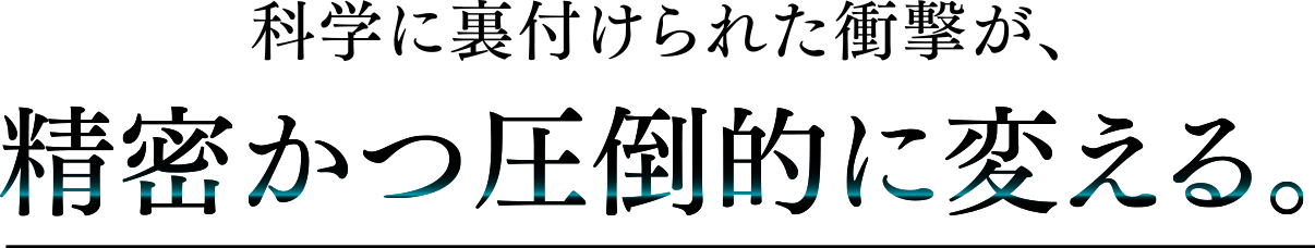 科学に裏付けられた衝撃が、精密かつ圧倒的に変える。